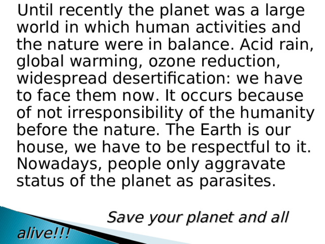 Until recently the planet was a large world in which human activities and the nature were in balance. Acid rain, global warming, ozone reduction, widespread desertification: we have to face them now. It occurs because of not irresponsibility of the humanity before the nature. The Earth is our house, we have to be respectful to it. Nowadays, people only aggravate status of the planet as parasites.  Save your planet and all alive!!!