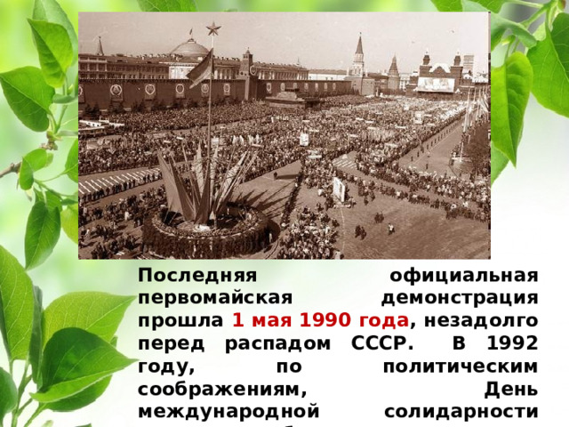 Последняя официальная первомайская демонстрация прошла 1 мая 1990 года , незадолго перед распадом СССР. В 1992 году, по политическим соображениям, День международной солидарности трудящихся был переименован в «Праздник весны и труда».