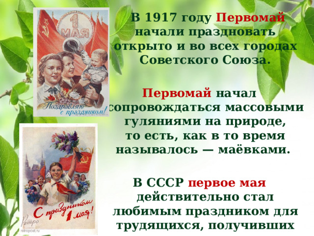В 1917 году Первомай начали праздновать открыто и во всех городах Советского Союза.  Первомай начал сопровождаться массовыми гуляниями на природе, то есть, как в то время называлось — маёвками.  В СССР первое мая действительно стал любимым праздником для трудящихся, получивших на празднование этого дня два выходных.