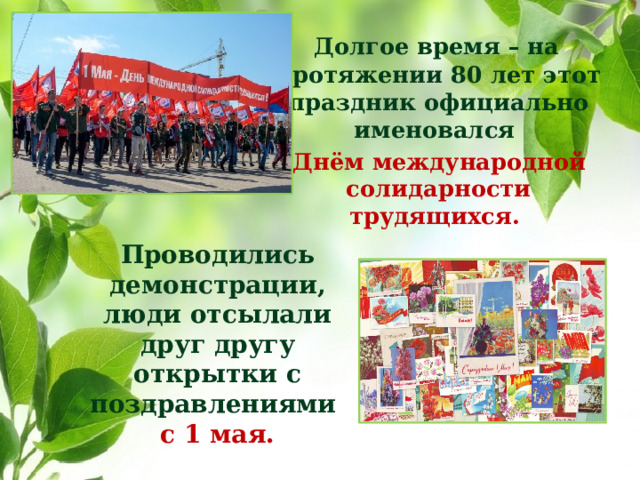Долгое время – на протяжении 80 лет этот праздник официально именовался  Днём международной солидарности трудящихся. Проводились демонстрации, люди отсылали друг другу открытки с поздравлениями с 1 мая.