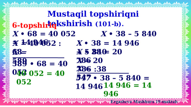 Mustaqil topshiriqni tekshirish (101-b). 6-topshiriq X • 68 = 40 052 X • 38 – 5 840 = 14 946 X • 38 = 14 946 + 5 840 X = 40 052 : 68 X • 38 = 20 786 X = 589 X = 20 786 :38 589 • 68 = 40 052 X = 547 40 052 = 40 052 547 • 38 – 5 840 = 14 946 14 946 = 14 946