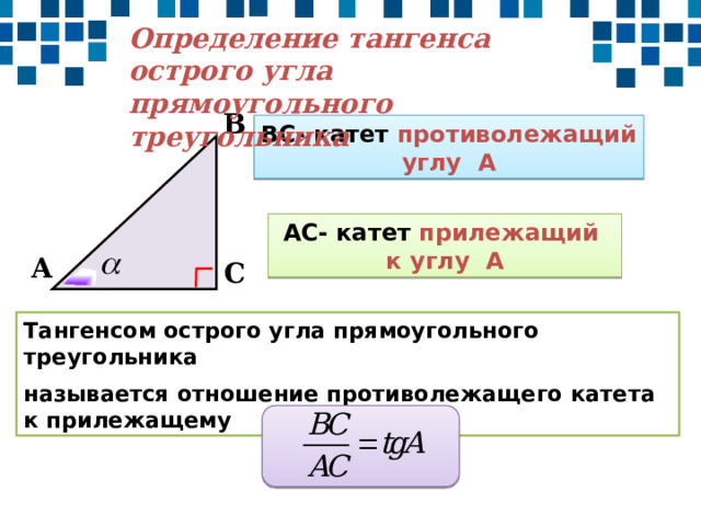 Определение тангенса острого угла прямоугольного треугольника В ВС- катет противолежащий углу А АС- катет прилежащий к углу А А С Тангенсом острого угла прямоугольного треугольника называется отношение противолежащего катета к прилежащему