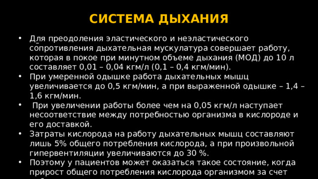 СИСТЕМА ДЫХАНИЯ  Для преодоления эластического и неэластического сопротивления дыхательная мускулатура совершает работу, которая в покое при минутном объeме дыхания (МОД) до 10 л составляет 0,01 – 0,04 кгм/л (0,1 – 0,4 кгм/мин). При умеренной одышке работа дыхательных мышц увеличивается до 0,5 кгм/мин, а при выраженной одышке – 1,4 – 1,6 кгм/мин.  При увеличении работы более чем на 0,05 кгм/л наступает несоответствие между потребностью организма в кислороде и его доставкой. Затраты кислорода на работу дыхательных мышц составляют лишь 5% общего потребления кислорода, а при произвольной гипервентиляции увеличиваются до 30 %. Поэтому у пациентов может оказаться такое состояние, когда прирост общего потребления кислорода организмом за счет работы дыхательных мышц может оказаться меньшим, чем необходимый объем его для дыхательных мышц.