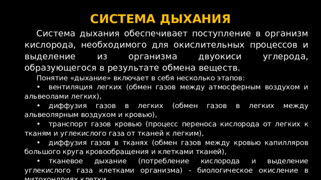 СИСТЕМА ДЫХАНИЯ Система дыхания обеспечивает поступление в организм кислорода, необходимого для окислительных процессов и выделение из организма двуокиси углерода, образующегося в результате обмена веществ. Понятие «дыхание» включает в себя несколько этапов: •  вентиляция легких (обмен газов между атмосферным воздухом и альвеолами легких), •  диффузия газов в легких (обмен газов в легких между альвеолярным воздухом и кровью), •  транспорт газов кровью (процесс переноса кислорода от легких к тканям и углекислого газа от тканей к легким), •  диффузия газов в тканях (обмен газов между кровью капилляров большого круга кровообращения и клетками тканей), •  тканевое дыхание (потребление кислорода и выделение углекислого газа клетками организма) - биологическое окисление в митохондриях клетки.