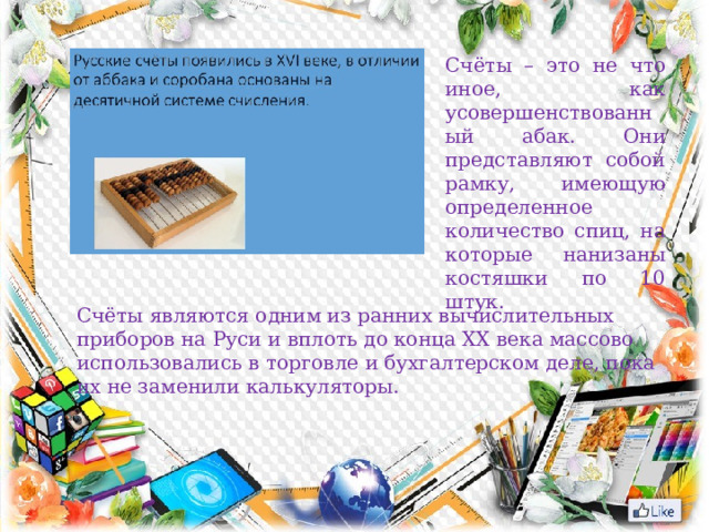 Счёты – это не что иное, как усовершенствованный абак. Они представляют собой рамку, имеющую определенное количество спиц, на которые нанизаны костяшки по 10 штук. Счёты являются одним из ранних вычислительных приборов на Руси и вплоть до конца ХХ века массово использовались в торговле и бухгалтерском деле, пока их не заменили калькуляторы.