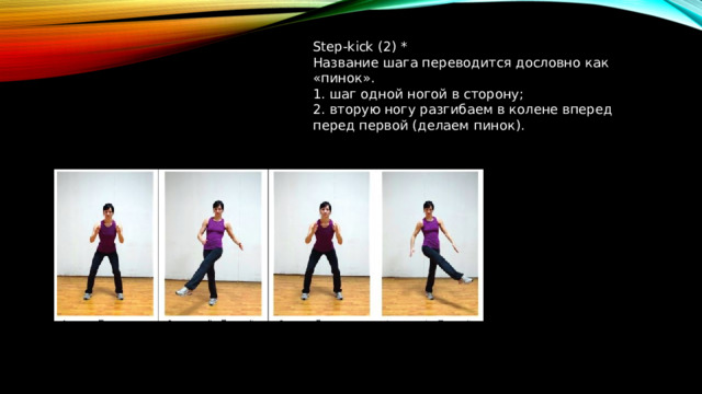 Step-kick (2) * Название шага переводится дословно как «пинок». 1. шаг одной ногой в сторону; 2. вторую ногу разгибаем в колене вперед перед первой (делаем пинок).