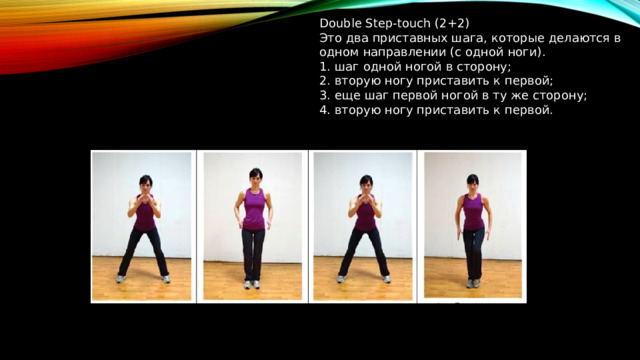 Double Step-touch (2+2) Это два приставных шага, которые делаются в одном направлении (с одной ноги). 1. шаг одной ногой в сторону; 2. вторую ногу приставить к первой; 3. еще шаг первой ногой в ту же сторону; 4. вторую ногу приставить к первой.