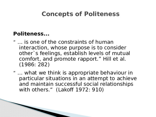 Concepts of Politeness Politeness...  “ … is one of the constraints of human interaction, whose purpose is to consider other`s feelings, establish levels of mutual comfort, and promote rapport.” Hill et al. (1986: 282) “ … what we think is appropriate behaviour in particular situations in an attempt to achieve and maintain successful social relationships with others.“ (Lakoff 1972: 910)