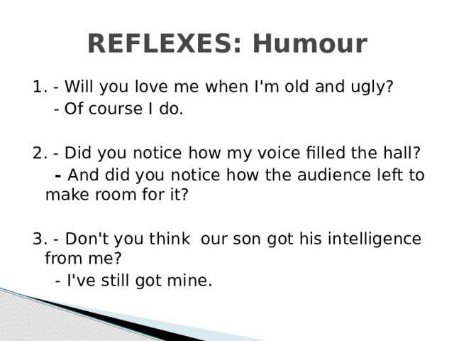 REFLEXES: Humour 1. - Will you love me when I'm old and ugly?  - Of course I  do. 2. - Did you notice how my voice filled the hall?  - And did you notice how the audience left to make room for it? 3. -  Don't you think our son got his intelligence from me?  -  I've still got mine.  