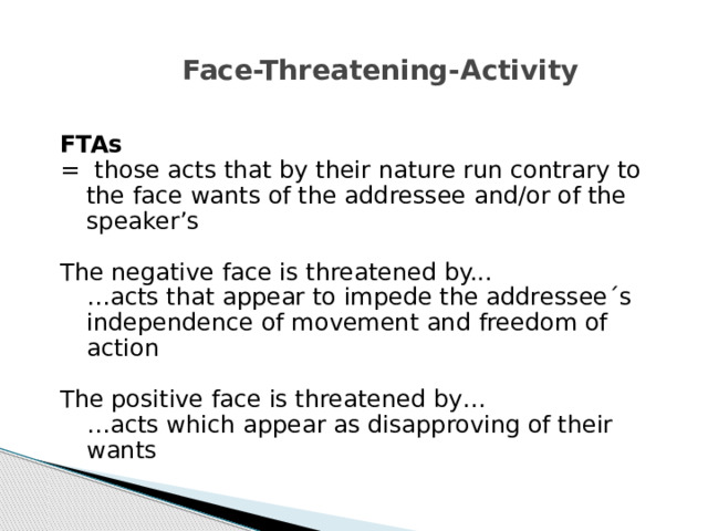 Face-Threatening-Activity FTAs = those acts that by their nature run contrary to the face wants of the addressee and/or of the speaker’s The negative face is threatened by...  … acts that appear to impede the addressee´s independence of movement and freedom of action The positive face is threatened by…  … acts which appear as disapproving of their wants