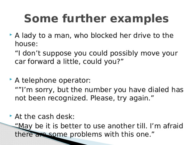 Some further examples A lady to a man, who blocked her drive to the house:  “ I don’t suppose you could possibly move your car forward a little, could you?” A telephone operator:  “” I’m sorry, but the number you have dialed has not been recognized. Please, try again.” At the cash desk:  “ May be it is better to use another till. I’m afraid there are some problems with this one.”