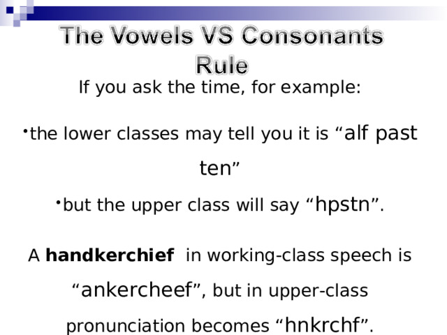 If you ask the time, for example: the lower classes may tell you it is “ alf past ten ” but the upper class will say “ hpstn ”. A handkerchief in working-class speech is “ ankercheef ”, but in upper-class pronunciation becomes “ hnkrchf ”.