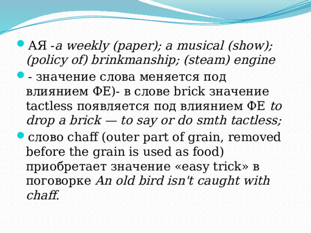 АЯ - a weekly (paper); a musical (show); (policy of) brinkmanship; (steam) engine - значение слова меняется под влиянием ФЕ)- в слове brick значение tactless появляется под влиянием ФЕ to drop a brick — to say or do smth tactless; слово chaff (outer part of grain, removed before the grain is used as food) приобретает значение «easy trick» в поговорке An old bird isn't caught with chaff.