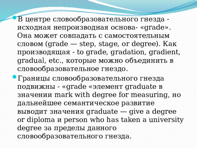 В центре словообразовательного гнезда -исходная непроизводная основа- «grade». Она может совпадать с самостоятельным словом (grade — step, stage, or degree). Как производящая - to grade, gradation, gradient, gradual, etc., которые можно объединить в словообразовательное гнездо. Границы словообразовательного гнезда подвижны - «grade «элемент graduate в значении mark with degree for measuring, но дальнейшее семантическое развитие выводит значения graduate — give a degree or diploma и person who has taken a university degree за пределы данного словообразовательного гнезда.