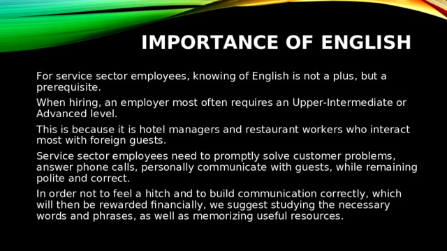 IMPORTANCE OF ENGLISH For service sector employees, knowing of English is not a plus, but a prerequisite. When hiring, an employer most often requires an Upper-Intermediate or Advanced level. This is because it is hotel managers and restaurant workers who interact most with foreign guests. Service sector employees need to promptly solve customer problems, answer phone calls, personally communicate with guests, while remaining polite and correct. In order not to feel a hitch and to build communication correctly, which will then be rewarded financially, we suggest studying the necessary words and phrases, as well as memorizing useful resources.