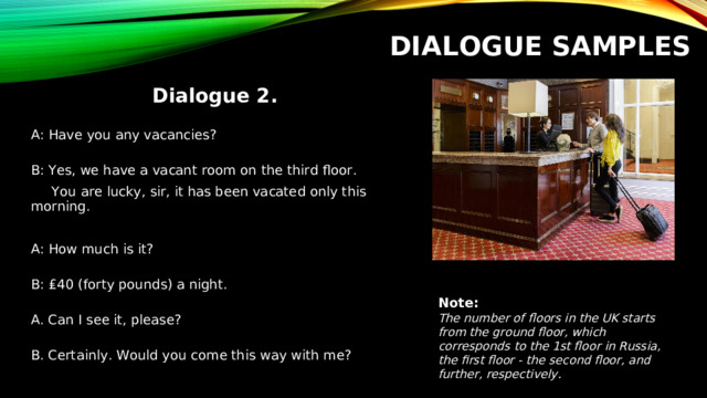 DIALOGUE SAMPLES Dialogue 2.  A: Have you any vacancies?  B: Yes, we have a vacant room on the third floor.  You are lucky, sir, it has been vacated only this  morning. A: How much is it?   B: ₤40 (forty pounds) a night.   A. Can I see it, please?   B. Certainly. Would you come this way with me? Note: The number of floors in the UK starts from the ground floor, which corresponds to the 1st floor in Russia, the first floor - the second floor, and further, respectively.