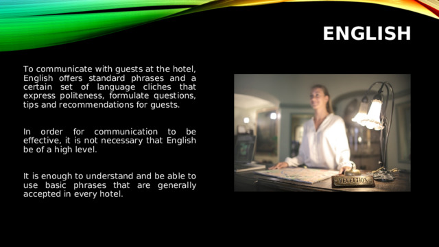 ENGLISH To communicate with guests at the hotel, English offers standard phrases and a certain set of language cliches that express politeness, formulate questions, tips and recommendations for guests. In order for communication to be effective, it is not necessary that English be of a high level. It is enough to understand and be able to use basic phrases that are generally accepted in every hotel.