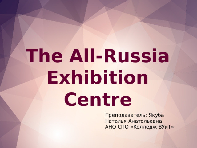 The All-Russia Exhibition Centre Преподаватель: Якуба Наталья Анатольевна АНО СПО «Колледж ВУиТ»