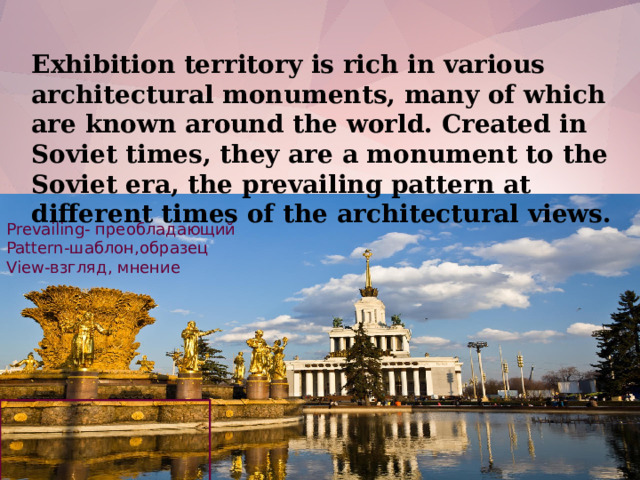Exhibition territory is rich in various architectural monuments, many of which are known around the world. Created in Soviet times, they are a monument to the Soviet era, the prevailing pattern at different times of the architectural views. Prevailing- преобладающий Pattern-шаблон,образец View-взгляд, мнение
