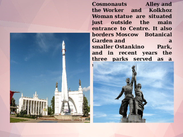Cosmonauts Alley and the Worker and Kolkhoz Woman statue are situated just outside the main entrance to Centre. It also borders Moscow Botanical Garden and a smaller Ostankino Park, and in recent years the three parks served as a united park complex.
