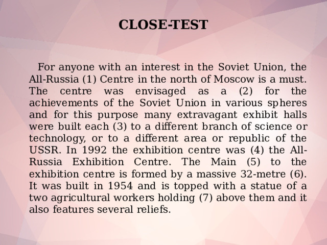 CLOSE-TEST  For anyone with an interest in the Soviet Union, the All-Russia (1) Centre in the north of Moscow is a must. The centre was envisaged as a (2) for the achievements of the Soviet Union in various spheres and for this purpose many extravagant exhibit halls were built each (3) to a different branch of science or technology, or to a different area or republic of the USSR. In 1992 the exhibition centre was (4) the All-Russia Exhibition Centre. The Main (5) to the exhibition centre is formed by a massive 32-metre (6). It was built in 1954 and is topped with a statue of a two agricultural workers holding (7) above them and it also features several reliefs.