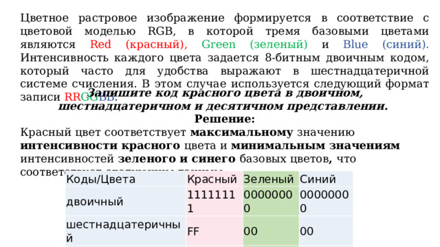 Цветное растровое изображение формируется в соответствие с цветовой моделью RGB, в которой тремя базовыми цветами являются Red (красный), Green (зеленый) и Blue (синий). Интенсивность каждого цвета задается 8-битным двоичным кодом, который часто для удобства выражают в шестнадцатеричной системе счисления. В этом случае используется следующий формат записи RR GG BB . Запишите код красного цвета в двоичном, шестнадцатеричном и десятичном представлении. Решение: Красный цвет соответствует максимальному значению интенсивности красного цвета и минимальным значениям интенсивностей зеленого и синего базовых цветов , что соответствует следующим данным: Коды/Цвета Красный двоичный шестнадцатеричный Зеленый 11111111 Синий десятичный 00000000 FF 00 00000000 256 00 0 0