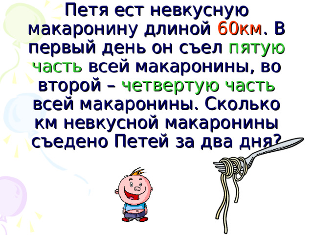 Петя ест невкусную макаронину длиной 60км . В первый день он съел пятую часть всей макаронины, во второй – четвертую часть всей макаронины. Сколько км невкусной макаронины съедено Петей за два дня?