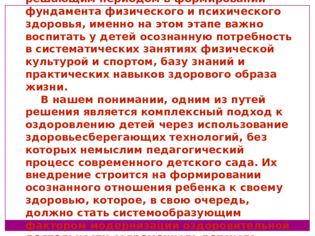 Дошкольный возраст является решающим периодом в формировании фундамента физического и психического здоровья, именно на этом этапе важно воспитать у детей осознанную потребность в систематических занятиях физической культурой и спортом, базу знаний и практических навыков здорового образа жизни. В нашем понимании, одним из путей решения является комплексный подход к оздоровлению детей через использование здоровьесберегающих технологий, без которых немыслим педагогический процесс современного детского сада. Их внедрение строится на формировании осознанного отношения ребенка к своему здоровью, которое, в свою очередь, должно стать системообразующим фактором модернизации оздоровительной деятельности современного детского сада.