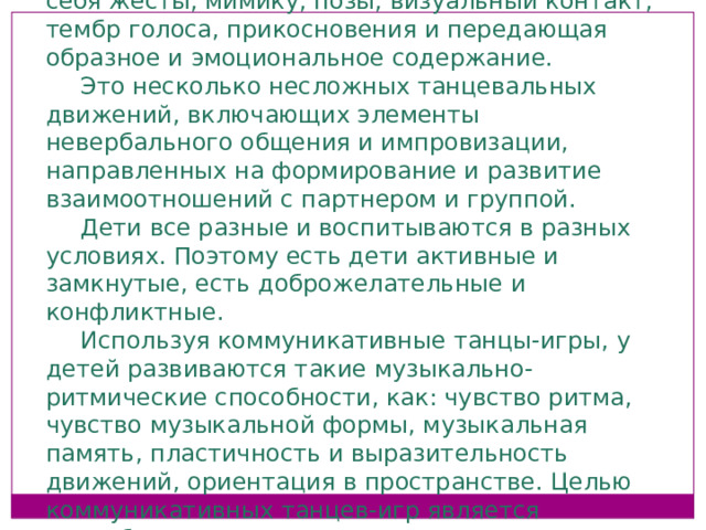 Коммуникативные танцы: Это неречевая форма общения, включающая в себя жесты, мимику, позы, визуальный контакт, тембр голоса, прикосновения и передающая образное и эмоциональное содержание. Это несколько несложных танцевальных движений, включающих элементы невербального общения и импровизации, направленных на формирование и развитие взаимоотношений с партнером и группой. Дети все разные и воспитываются в разных условиях. Поэтому есть дети активные и замкнутые, есть доброжелательные и конфликтные. Используя коммуникативные танцы-игры, у детей развиваются такие музыкально-ритмические способности, как: чувство ритма, чувство музыкальной формы, музыкальная память, пластичность и выразительность движений, ориентация в пространстве. Целью коммуникативных танцев-игр является невербальная коммуникация, происходит это посредством музыкально-ритмического движения.