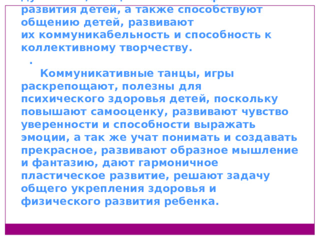 Музыка и танец дают возможность духовного, эмоционального и физического развития детей, а также способствуют общению детей, развивают их коммуникабельность и способность к коллективному творчеству. .  Коммуникативные танцы, игры раскрепощают, полезны для психического здоровья детей, поскольку повышают самооценку, развивают чувство уверенности и способности выражать эмоции, а так же учат понимать и создавать прекрасное, развивают образное мышление и фантазию, дают гармоничное пластическое развитие, решают задачу общего укрепления здоровья и физического развития ребенка.