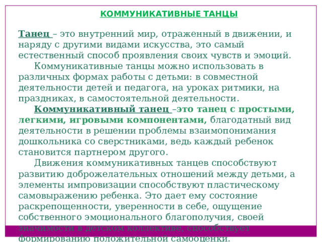 КОММУНИКАТИВНЫЕ ТАНЦЫ  Танец – это внутренний мир, отраженный в движении, и наряду с другими видами искусства, это самый естественный способ проявления своих чувств и эмоций. Коммуникативные танцы можно использовать в различных формах работы с детьми: в совместной деятельности детей и педагога, на уроках ритмики, на праздниках, в самостоятельной деятельности. Коммуникативный танец – это танец с простыми, легкими, игровыми компонентами, благодатный вид деятельности в решении проблемы взаимопонимания дошкольника со сверстниками, ведь каждый ребенок становится партнером другого. Движения коммуникативных танцев способствуют развитию доброжелательных отношений между детьми, а элементы импровизации способствуют пластическому самовыражению ребенка. Это дает ему состояние раскрепощенности, уверенности в себе, ощущение собственного эмоционального благополучия, своей значимости в детском коллективе, способствует формированию положительной самооценки.