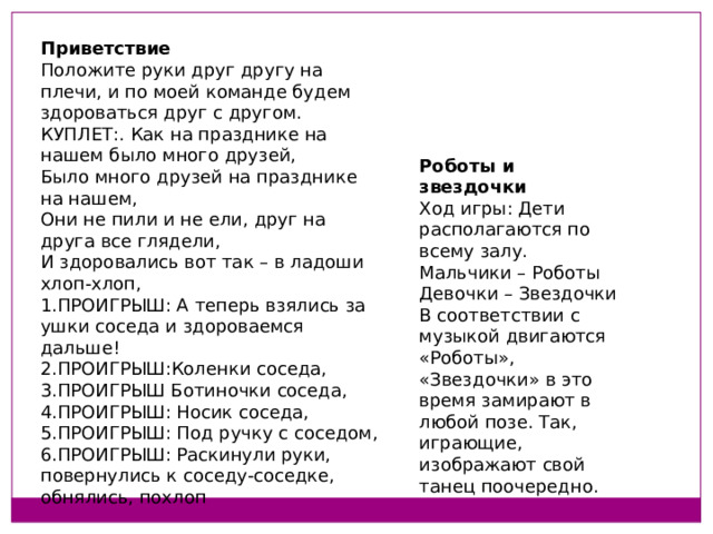 Приветствие Положите руки друг другу на плечи, и по моей команде будем здороваться друг с другом.  КУПЛЕТ:. Как на празднике на нашем было много друзей,  Было много друзей на празднике на нашем,  Они не пили и не ели, друг на друга все глядели,  И здоровались вот так – в ладоши хлоп-хлоп,  1.ПРОИГРЫШ: А теперь взялись за ушки соседа и здороваемся дальше!  2.ПРОИГРЫШ:Коленки соседа,  3.ПРОИГРЫШ Ботиночки соседа,  4.ПРОИГРЫШ: Носик соседа,  5.ПРОИГРЫШ: Под ручку с соседом,  6.ПРОИГРЫШ: Раскинули руки, повернулись к соседу-соседке,  обнялись, похлоп Роботы и звездочки Ход игры: Дети располагаются по всему залу.  Мальчики – Роботы  Девочки – Звездочки  В соответствии с музыкой двигаются «Роботы», «Звездочки» в это время замирают в любой позе. Так, играющие, изображают свой танец поочередно.