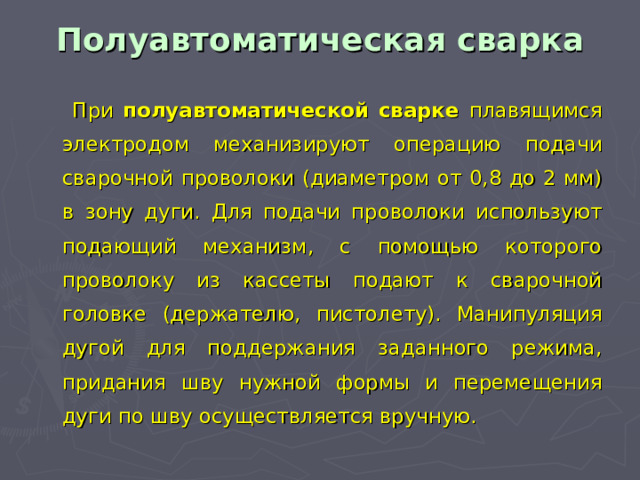 Полуавтоматическая сварка  При полуавтоматической сварке плавящимся электродом механизируют операцию подачи сварочной проволоки (диаметром от 0,8 до 2 мм) в зону дуги. Для подачи проволоки используют подающий механизм, с помощью которого проволоку из кассеты подают к сварочной головке (держателю, пистолету). Манипуляция дугой для поддержания заданного режима, придания шву нужной формы и перемещения дуги по шву осуществляется вручную.