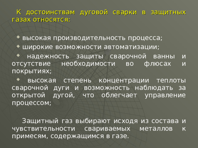 К достоинствам дуговой сварки в защитных газах относятся:  высокая производительность процесса;  широкие возможности автоматизации;  надежность защиты сварочной ванны и отсутствие необходимости во флюсах и покрытиях;  высокая степень концентрации теплоты сварочной дуги и возможность наблюдать за открытой дугой, что облегчает управление процессом;  Защитный газ выбирают исходя из состава и чувствительности свариваемых металлов к примесям, содержащимся в газе.