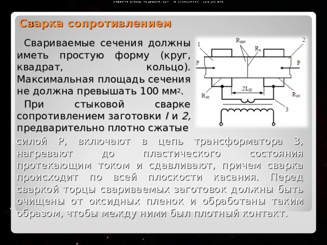 Сварка сопротивлением Свариваемые сечения должны иметь простую форму (круг, квадрат, кольцо). Максимальная площадь сечения не должна превышать 100 мм 2 . При стыковой сварке сопротивлением заготовки I и 2, предварительно плотно сжатые силой Р, включают в цепь трансформатора 3, нагревают до пластического состояния протекающим током и сдавливают, причем сварка происходит по всей плоскости касания. Перед сваркой торцы свариваемых заготовок должны быть очищены от оксидных пленок и обработаны таким образом, чтобы между ними был плотный контакт.