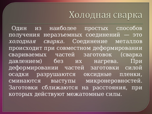 Один из наиболее простых способов получения неразъемных соединений — это холодная сварка. Соединение металлов происходит при совместном деформировании свариваемых частей заготовок (сварка давлением) без их нагрева. При деформировании частей заготовки силой осадки разрушаются оксидные пленки, сминаются выступы микронеровностей. Заготовки сближаются на расстояния, при которых действуют межатомные силы.