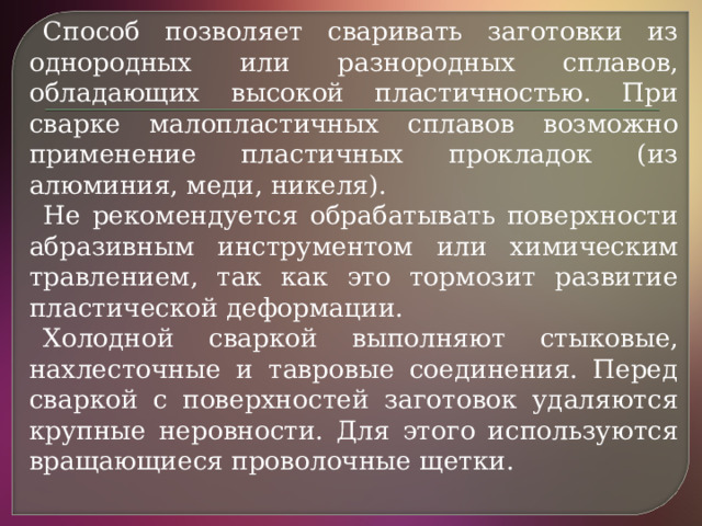 Способ позволяет сваривать заготовки из однородных или разнородных сплавов, обладающих высокой пластичностью. При сварке малопластичных сплавов возможно применение пластичных прокладок (из алюминия, меди, никеля). Не рекомендуется обрабатывать поверхности абразивным инструментом или химическим травлением, так как это тормозит развитие пластической деформации. Холодной сваркой выполняют стыковые, нахлесточные и тавровые соединения. Перед сваркой с поверхностей заготовок удаляются крупные неровности. Для этого используются вращающиеся проволочные щетки.