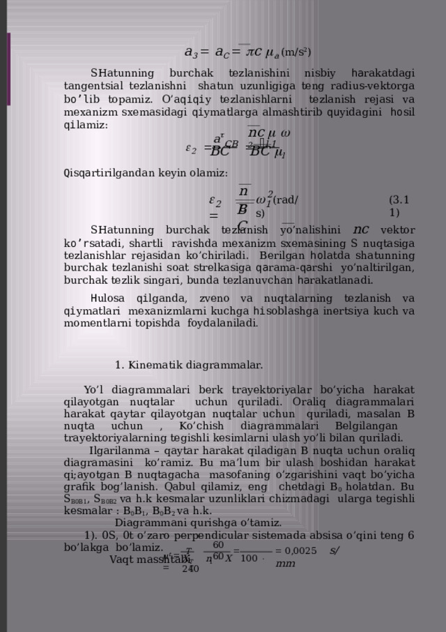 a 3   a C    c  a  (m/s 2 ) SHatunning burchak tezlanishini nisbiy ha rakatdagi tangentsial tezlanishni shatun uzunligiga teng radius-vektorga b o’l ib topamiz. O’a qiqi y tezlanishlarni tezlanish rejasi va mexanizm sxemasidagi qi ymatlarga almashtirib qu yidagini ho sil  qi lamiz: a  nc     2  2    CB     l  1  BC  BC   l Q is qa rtirilgandan keyin  olamiz: nс 2      (rad/s) ( 3 . 11 ) 1 2 BС SHatunning burchak tezlanish yo’nalishini nc vektor k o’r satadi, shartli ravishda mexanizm sxemasining S nuqtasiga tezlanishlar rejasidan ko’chiriladi. Berilgan ho latda shatunning burchak tezlanishi soat strelkasiga qa rama- qa rshi yo’naltirilgan, burchak tezlik singari, bunda tezlanuvchan  ha rakatlanadi. H ulosa qi lganda, zveno va nuqtalarning tezlanish va qi ymatlari mexanizmlarni kuchga hi soblashga inertsiya kuch va momentlarni topishda foydalaniladi . 1. Kinematik  diagrammalar. Yo’l diagrammalari berk trayektoriyalar bo’yicha harakat qilayotgan nuqtalar uchun quriladi. Oraliq diagrammalari harakat qaytar qilayotgan nuqtalar uchun quriladi, masalan B nuqta uchun , Ko’chish diagrammalari Belgilangan trayektoriyalarning tegishli kesimlarni ulash yo’li bilan  quriladi. Ilgarilanma – qaytar harakat qiladigan B nuqta uchun oraliq diagramasini ko’ramiz. Bu ma’lum bir ulash boshidan harakat qi;ayotgan B nuqtagacha masofaning o’zgarishini vaqt bo’yicha grafik bog’lanish. Qabul qilamiz, eng chetdagi B 0 holatdan. Bu S B0B1 , S B0B2 va h.k kesmalar uzunliklari chizmadagi ularga tegishli kesmalar : B 0 B 1 , B 0 B 2 va  h.k. Diagrammani qurishga o’tamiz. 1). 0S, 0t o’zaro perpendicular sistemada absisa o’qini teng 6 bo’lakga bo’lamiz. Vaqt masshtabi 60  60   0 , 0025  s/ m m      T   t X  n    X  100    240 T  1  T