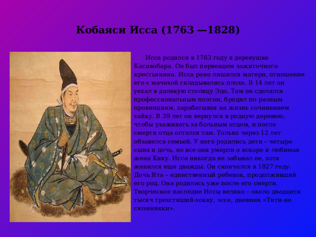 Кобаяси Исса (1763 —1828)    Исса родился в 1763 году в деревушке Касивабара. Он был первенцем зажиточного крестьянина. Исса рано лишился матери, отношение его с мачехой складывались плохо. В 14 лет он уехал в далекую столицу Эдо. Там он сделался профессиональным поэтом, бродил по разным провинциям, зарабатывая на жизнь сочинением хайку. В 39 лет он вернулся в родную деревню, чтобы ухаживать за больным отцом, и после смерти отца остался там. Только через 12 лет обзавелся семьей. У него родились дети – четыре сына и дочь, но все они умерли а вскоре и любимая жена Кику. Исса никогда не забывал ее, хотя женился еще дважды. Он скончался в 1827 году. Дочь Ята – единственный ребенок, продолживший его род. Она родилась уже после его смерти. Творческое наследие Иссы велико – около двадцати тысяч трехстиший-хокку, эссе, дневник «Тити-но сюэнникки».