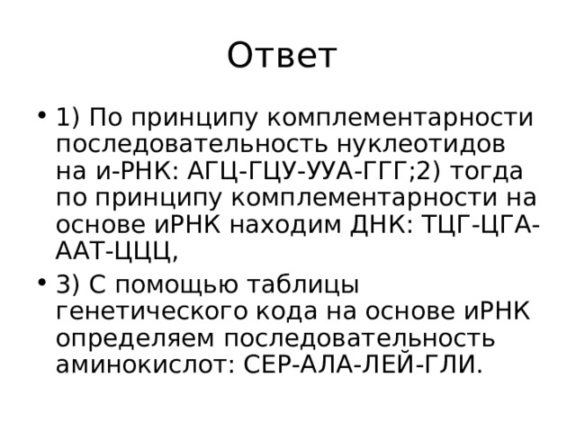 1) По принципу комплементарности последовательность нуклеотидов на и-РНК: АГЦ-ГЦУ-УУА-ГГГ;2) тогда по принципу комплементарности на основе иРНК находим ДНК: ТЦГ-ЦГА-ААТ-ЦЦЦ, 3) С помощью таблицы генетического кода на основе иРНК определяем последовательность аминокислот: СЕР-АЛА-ЛЕЙ-ГЛИ.