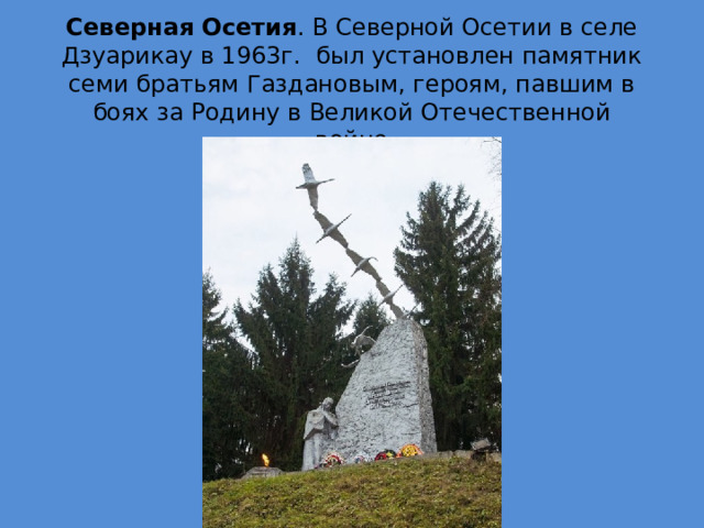 Северная Осетия . В Северной Осетии в селе Дзуарикау в 1963г.  был установлен памятник семи братьям Газдановым, героям, павшим в боях за Родину в Великой Отечественной войне