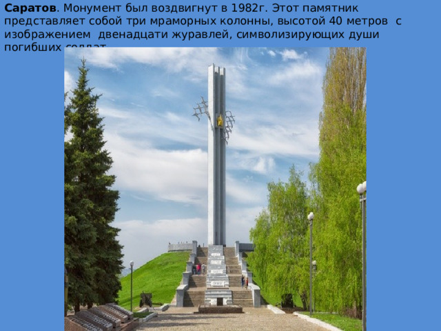 Саратов . Монумент был воздвигнут в 1982г. Этот памятник   представляет собой три мраморных колонны, высотой 40 метров   с    изображением   двенадцати журавлей, символизирующих души погибших солдат .