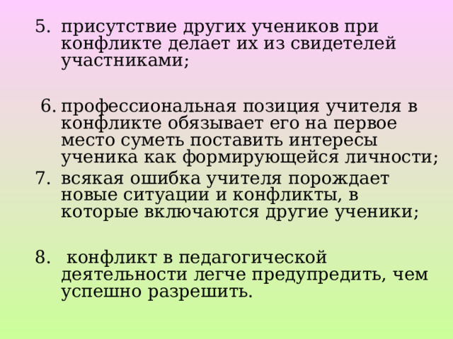 присутствие других учеников при конфликте делает их из свидетелей участниками;    6.  профессиональная позиция учителя в конфликте обязывает его на первое место суметь поставить интересы ученика как формирующейся личности; всякая ошибка учителя порождает новые ситуации и конфликты, в которые включаются другие ученики;