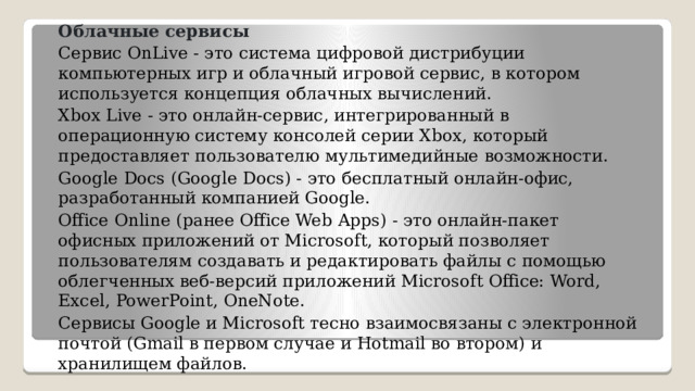 Облачные сервисы Сервис OnLive - это система цифровой дистрибуции компьютерных игр и облачный игровой сервис, в котором используется концепция облачных вычислений. Xbox Live - это онлайн-сервис, интегрированный в операционную систему консолей серии Xbox, который предоставляет пользователю мультимедийные возможности. Google Docs (Google Docs) - это бесплатный онлайн-офис, разработанный компанией Google. Office Online (ранее Office Web Apps) - это онлайн-пакет офисных приложений от Microsoft, который позволяет пользователям создавать и редактировать файлы с помощью облегченных веб-версий приложений Microsoft Office: Word, Excel, PowerPoint, OneNote. Сервисы Google и Microsoft тесно взаимосвязаны с электронной почтой (Gmail в первом случае и Hotmail во втором) и хранилищем файлов.