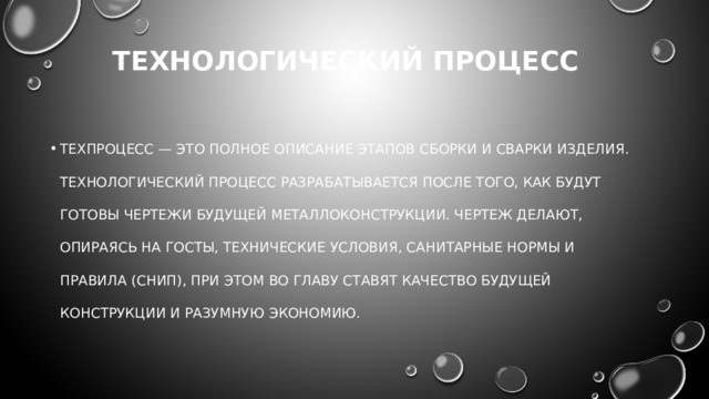 Технологический процесс техпроцесс — это полное описание этапов сборки и сварки изделия. Технологический процесс разрабатывается после того, как будут готовы чертежи будущей металлоконструкции. Чертеж делают, опираясь на ГОСТы, технические условия, санитарные нормы и правила (СНИП), при этом во главу ставят качество будущей конструкции и разумную экономию.