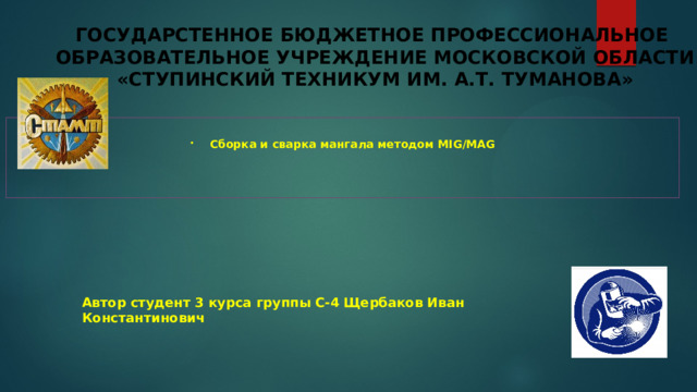 ГОСУДАРСТЕННОЕ БЮДЖЕТНОЕ ПРОФЕССИОНАЛЬНОЕ  ОБРАЗОВАТЕЛЬНОЕ УЧРЕЖДЕНИЕ МОСКОВСКОЙ ОБЛАСТИ  «СТУПИНСКИЙ ТЕХНИКУМ ИМ. А.Т. ТУМАНОВА»  Сборка и сварка мангала методом MIG/MAG Автор студент 3 курса группы С-4  Щербаков Иван Константинович