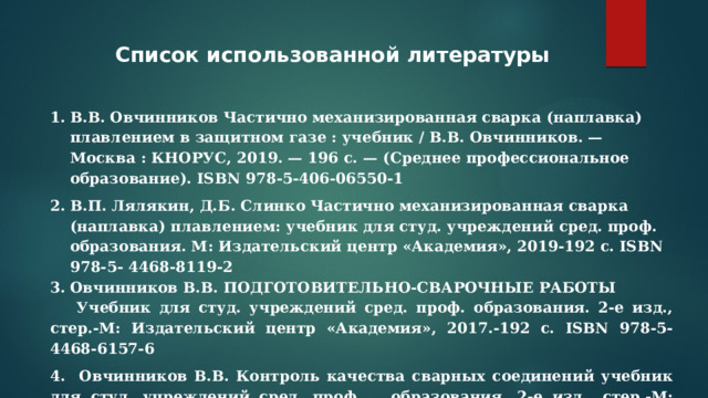 Список использованной литературы В.В. Овчинников Частично механизированная сварка (наплавка) плавлением в защитном газе : учебник / В.В. Овчинников. — Москва : КНОРУС, 2019. — 196 с. — (Среднее профессиональное образование). ISBN 978-5-406-06550-1 В.П. Лялякин, Д.Б. Слинко Частично механизированная сварка (наплавка) плавлением: учебник для студ. учреждений сред. проф. образования. М: Издательский центр «Академия», 2019-192 с. ISBN 978-5- 4468-8119-2 Овчинников В.В. ПОДГОТОВИТЕЛЬНО-СВАРОЧНЫЕ РАБОТЫ Учебник для студ. учреждений сред. проф. образования. 2-е изд., стер.-М: Издательский центр «Академия», 2017.-192 с. ISBN 978-5-4468-6157-6 4. Овчинников В.В. Контроль качества сварных соединений учебник для студ. учреждений сред. проф.  образования. 2-е изд., стер.-М: Издательский центр «Академия», 2017.-208 с.   ISBN 978-5-4468-5085-3