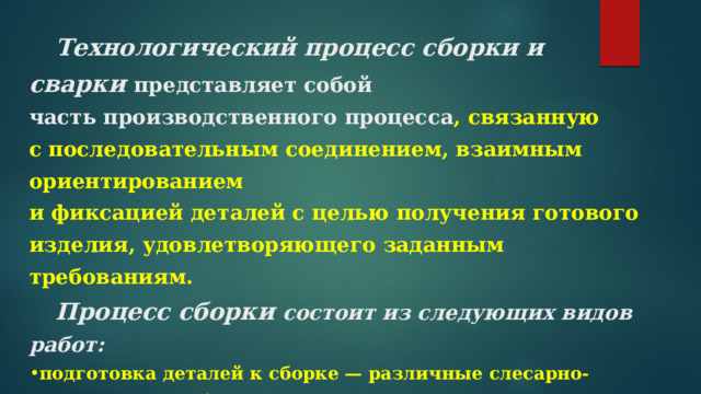 Технологический процесс сборки и сварки   представляет собой часть производственного процесса , связанную  с последовательным соединением, взаимным ориентированием  и фиксацией деталей с целью получения готового изделия, удовлетворяющего заданным требованиям. .  Процесс сборки состоит из следующих видов работ: подготовка деталей к сборке — различные слесарно-пригоночные работы; сборочные операции, т.е. процессы соединения сопрягаемых деталей  и узлов с обеспечением правильного их взаимного положения   Процесс с варки   —  является финальной операцией технологического процесса изготовления готового изделия.