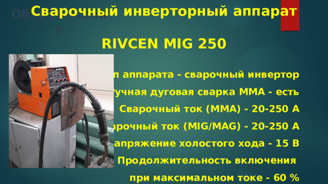 Сварочный инверторный аппарат   RIVCEN MIG 250  Тип аппарата - сварочный инвертор Ручная дуговая сварка MMA - есть Сварочный ток (MMA) - 20-250 А Сварочный ток (MIG/MAG) - 20-250 А Напряжение холостого хода - 15 В Продолжительность включения при максимальном токе - 60 % Оборудование