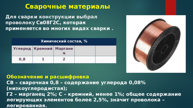 Сварочные материалы Для сварки конструкции выбрал проволоку  Св08Г2С, которая применяется во многих видах сварки . Химический состав, % Углерод Кремний 0,8 1 Марганец 2 Обозначение и расшифровка СВ – сварочная 0,8 – содержание углерода 0,08% (низкоуглеродистая);  Г2 – марганец 2%; С – кремний, менее 1%; общее содержание легирующих элементов более 2,5%, значит проволока – легированная.